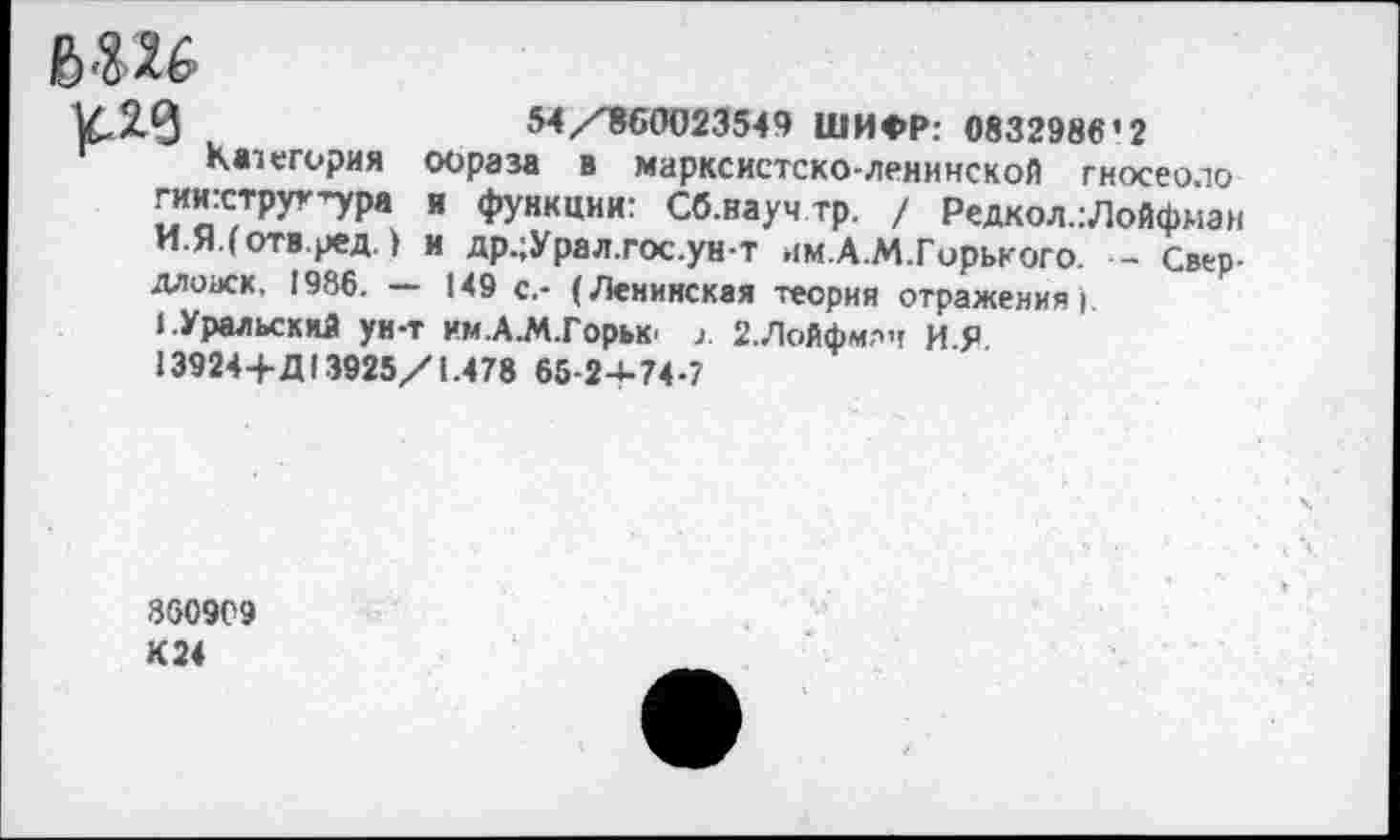 ﻿ьш
к.2.0	54/860023549 ШИФР: 0832986’2
Категория образа в марксистско-ленинской гносеоло
гиихтруг’ура и функции: Сб.науч тр. / Редкол.:Лойфман И.Я.(отв.ред) и др.;Урал.гос.ун-т им.А.М.Горького. •- Свер-длоаск. 1986. — 149 с.- (Ленинская теория отражения).
».Уральский ун-т им.А.М.Горьк 2.Лойфмлч ИЯ
13924+Д 13925/1.478 65-24-74-7
8609С9 К 24